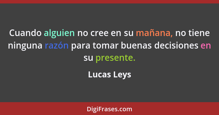 Cuando alguien no cree en su mañana, no tiene ninguna razón para tomar buenas decisiones en su presente.... - Lucas Leys