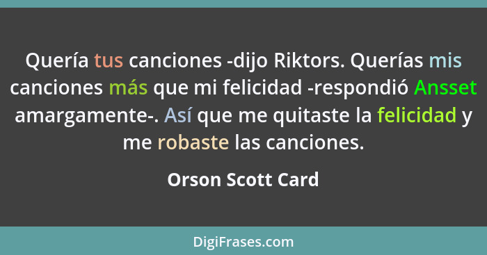 Quería tus canciones -dijo Riktors. Querías mis canciones más que mi felicidad -respondió Ansset amargamente-. Así que me quitaste... - Orson Scott Card