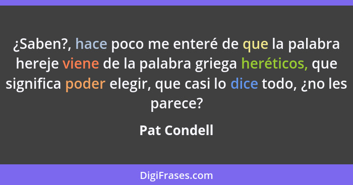 ¿Saben?, hace poco me enteré de que la palabra hereje viene de la palabra griega heréticos, que significa poder elegir, que casi lo dice... - Pat Condell