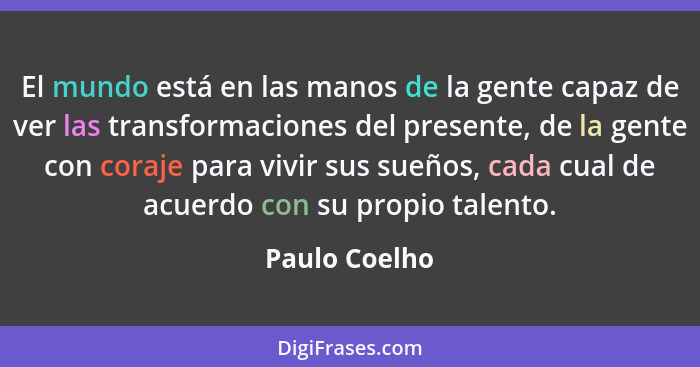 El mundo está en las manos de la gente capaz de ver las transformaciones del presente, de la gente con coraje para vivir sus sueños, ca... - Paulo Coelho