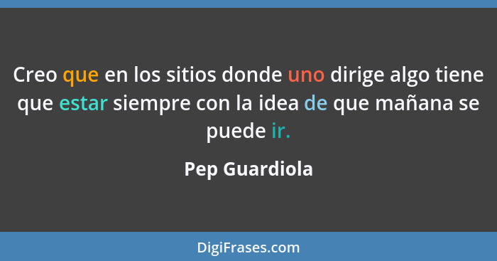 Creo que en los sitios donde uno dirige algo tiene que estar siempre con la idea de que mañana se puede ir.... - Pep Guardiola