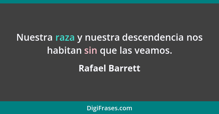 Nuestra raza y nuestra descendencia nos habitan sin que las veamos.... - Rafael Barrett