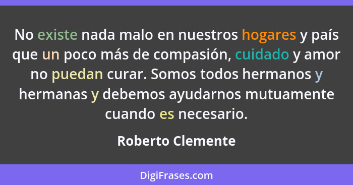 No existe nada malo en nuestros hogares y país que un poco más de compasión, cuidado y amor no puedan curar. Somos todos hermanos y... - Roberto Clemente