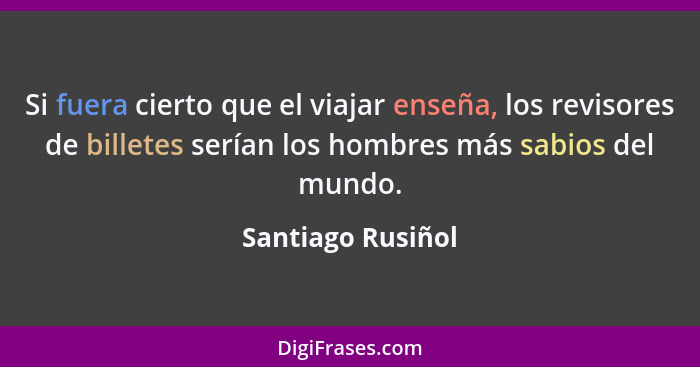 Si fuera cierto que el viajar enseña, los revisores de billetes serían los hombres más sabios del mundo.... - Santiago Rusiñol