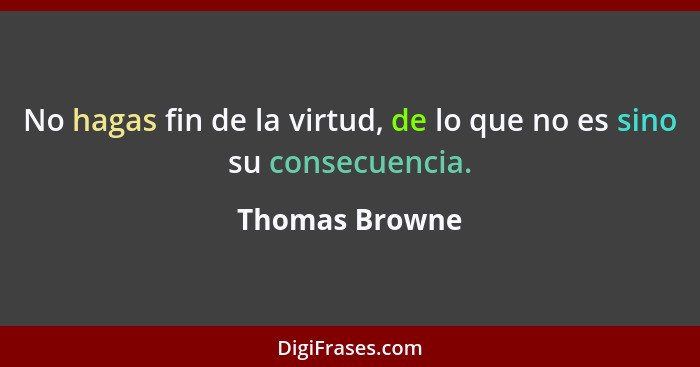 No hagas fin de la virtud, de lo que no es sino su consecuencia.... - Thomas Browne