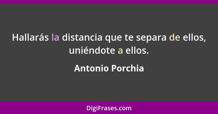 Hallarás la distancia que te separa de ellos, uniéndote a ellos.... - Antonio Porchia