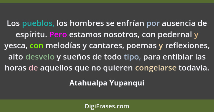 Los pueblos, los hombres se enfrían por ausencia de espíritu. Pero estamos nosotros, con pedernal y yesca, con melodías y cantare... - Atahualpa Yupanqui