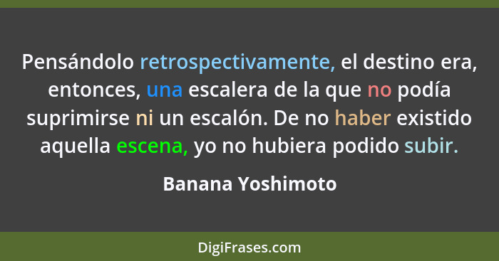 Pensándolo retrospectivamente, el destino era, entonces, una escalera de la que no podía suprimirse ni un escalón. De no haber exis... - Banana Yoshimoto