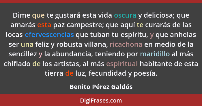 Dime que te gustará esta vida oscura y deliciosa; que amarás esta paz campestre; que aquí te curarás de las locas efervescencias... - Benito Pérez Galdós