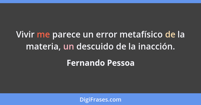 Vivir me parece un error metafísico de la materia, un descuido de la inacción.... - Fernando Pessoa