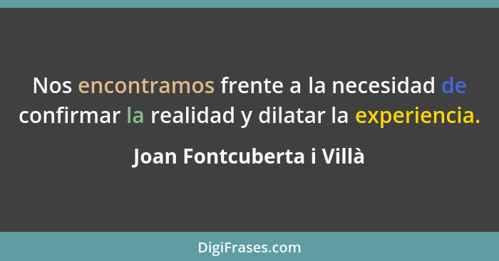 Nos encontramos frente a la necesidad de confirmar la realidad y dilatar la experiencia.... - Joan Fontcuberta i Villà