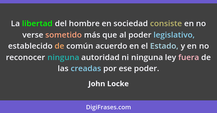 La libertad del hombre en sociedad consiste en no verse sometido más que al poder legislativo, establecido de común acuerdo en el Estado,... - John Locke