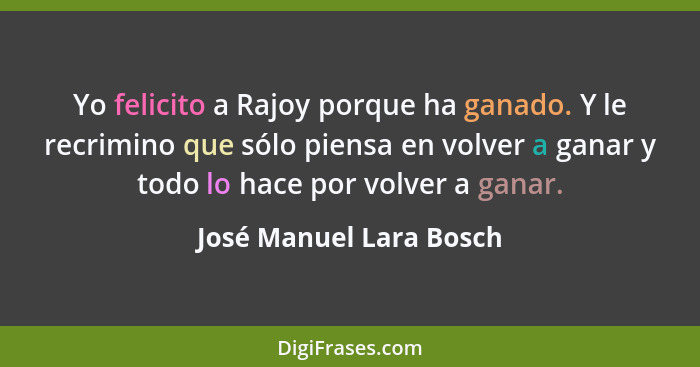 Yo felicito a Rajoy porque ha ganado. Y le recrimino que sólo piensa en volver a ganar y todo lo hace por volver a ganar.... - José Manuel Lara Bosch