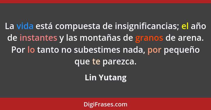 La vida está compuesta de insignificancias; el año de instantes y las montañas de granos de arena. Por lo tanto no subestimes nada, por p... - Lin Yutang
