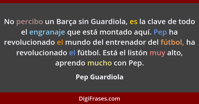 No percibo un Barça sin Guardiola, es la clave de todo el engranaje que está montado aquí. Pep ha revolucionado el mundo del entrenado... - Pep Guardiola