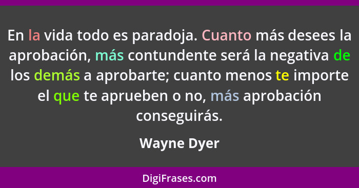 En la vida todo es paradoja. Cuanto más desees la aprobación, más contundente será la negativa de los demás a aprobarte; cuanto menos te... - Wayne Dyer