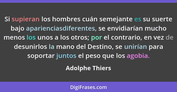 Si supieran los hombres cuán semejante es su suerte bajo aparienciasdiferentes, se envidiarían mucho menos los unos a los otros; por... - Adolphe Thiers