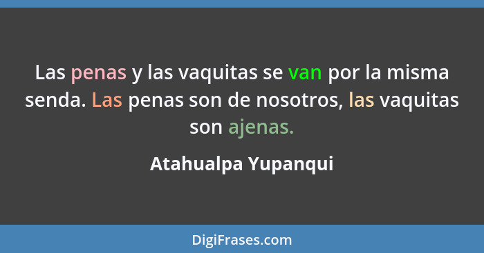 Las penas y las vaquitas se van por la misma senda. Las penas son de nosotros, las vaquitas son ajenas.... - Atahualpa Yupanqui