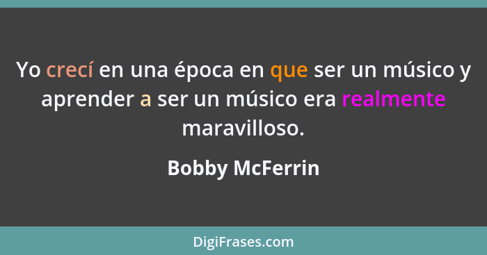 Yo crecí en una época en que ser un músico y aprender a ser un músico era realmente maravilloso.... - Bobby McFerrin
