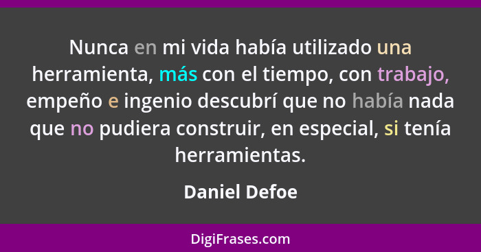 Nunca en mi vida había utilizado una herramienta, más con el tiempo, con trabajo, empeño e ingenio descubrí que no había nada que no pu... - Daniel Defoe