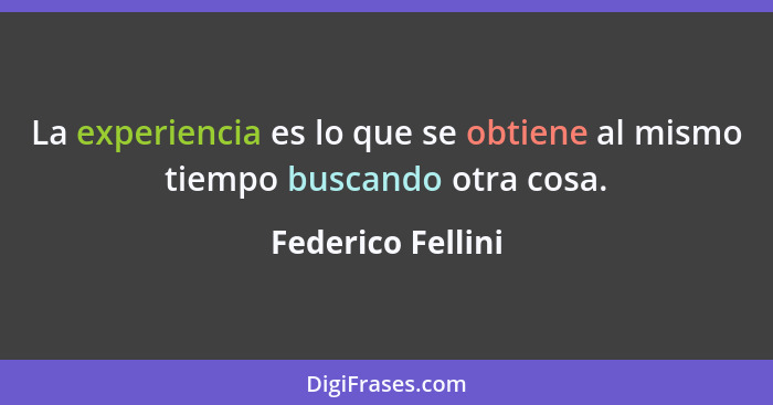 La experiencia es lo que se obtiene al mismo tiempo buscando otra cosa.... - Federico Fellini