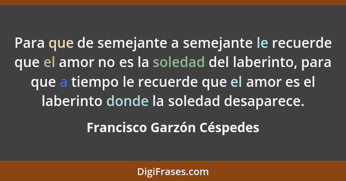 Para que de semejante a semejante le recuerde que el amor no es la soledad del laberinto, para que a tiempo le recuerde qu... - Francisco Garzón Céspedes