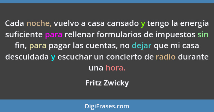 Cada noche, vuelvo a casa cansado y tengo la energía suficiente para rellenar formularios de impuestos sin fin, para pagar las cuentas,... - Fritz Zwicky