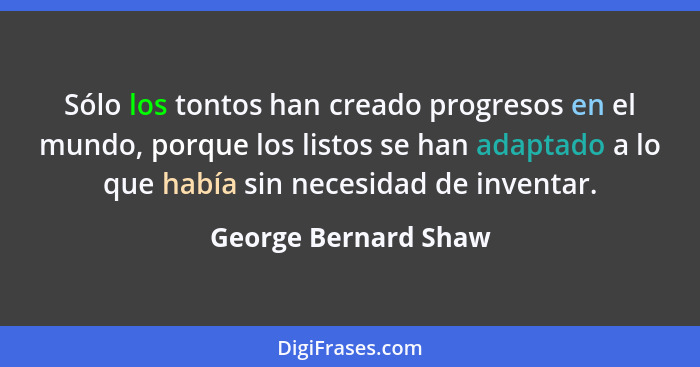 Sólo los tontos han creado progresos en el mundo, porque los listos se han adaptado a lo que había sin necesidad de inventar.... - George Bernard Shaw