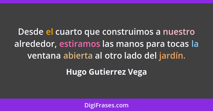 Desde el cuarto que construimos a nuestro alrededor, estiramos las manos para tocas la ventana abierta al otro lado del jardín.... - Hugo Gutierrez Vega