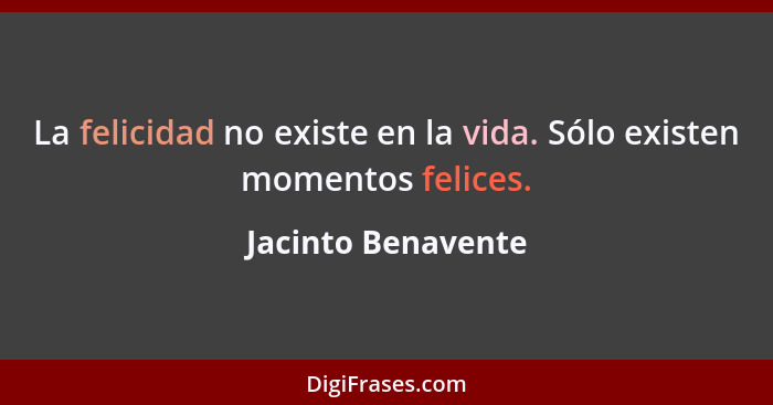 La felicidad no existe en la vida. Sólo existen momentos felices.... - Jacinto Benavente
