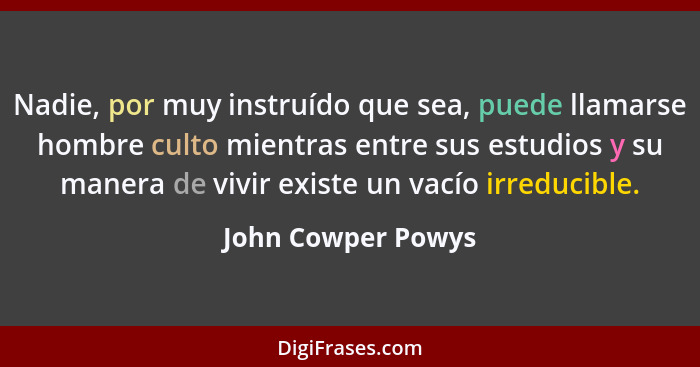 Nadie, por muy instruído que sea, puede llamarse hombre culto mientras entre sus estudios y su manera de vivir existe un vacío irr... - John Cowper Powys