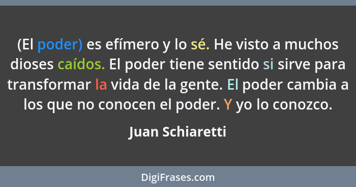 (El poder) es efímero y lo sé. He visto a muchos dioses caídos. El poder tiene sentido si sirve para transformar la vida de la gente... - Juan Schiaretti