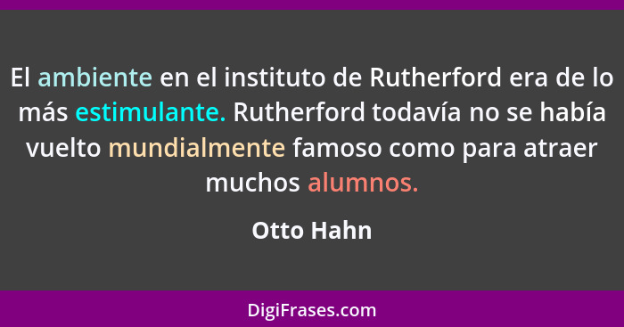 El ambiente en el instituto de Rutherford era de lo más estimulante. Rutherford todavía no se había vuelto mundialmente famoso como para a... - Otto Hahn