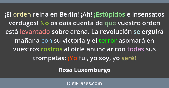 ¡El orden reina en Berlín! ¡Ah! ¡Estúpidos e insensatos verdugos! No os dais cuenta de que vuestro orden está levantado sobre arena.... - Rosa Luxemburgo