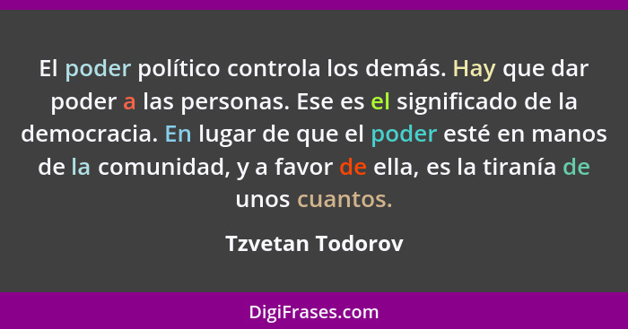 El poder político controla los demás. Hay que dar poder a las personas. Ese es el significado de la democracia. En lugar de que el p... - Tzvetan Todorov