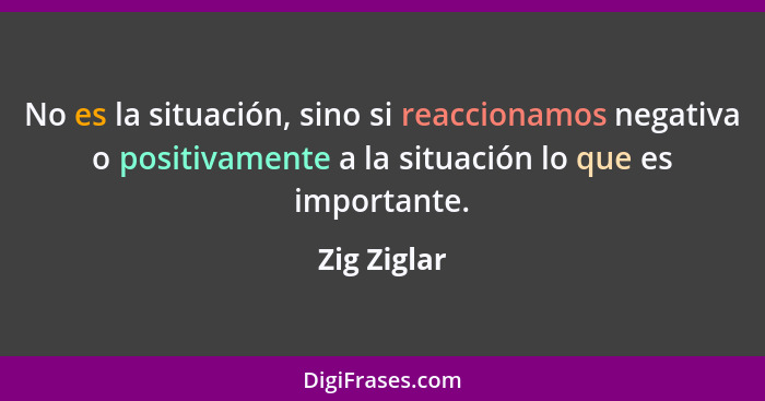 No es la situación, sino si reaccionamos negativa o positivamente a la situación lo que es importante.... - Zig Ziglar