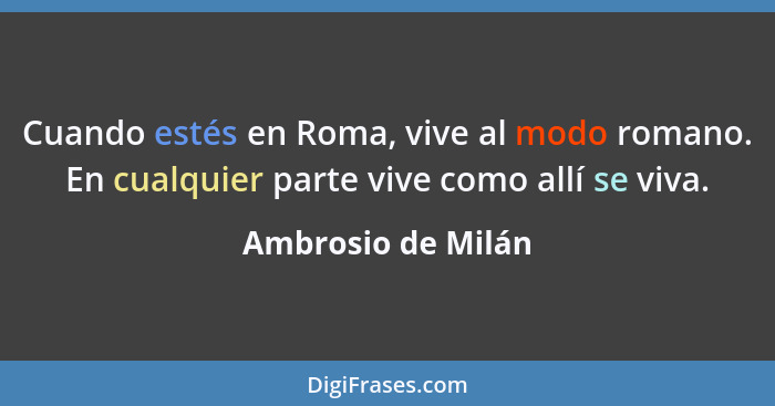 Cuando estés en Roma, vive al modo romano. En cualquier parte vive como allí se viva.... - Ambrosio de Milán