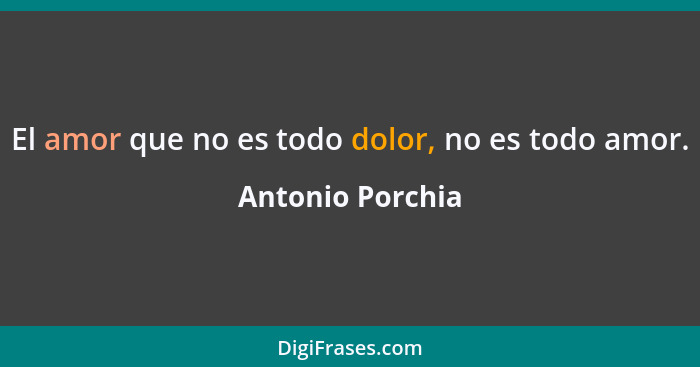 El amor que no es todo dolor, no es todo amor.... - Antonio Porchia