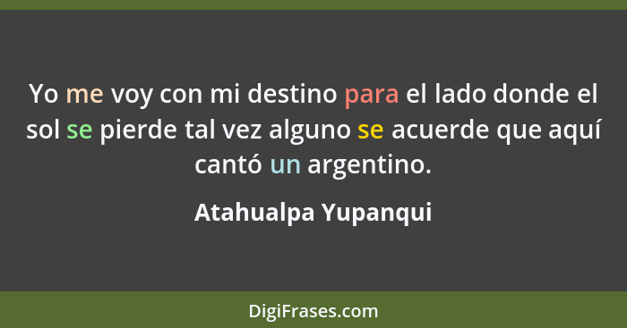 Yo me voy con mi destino para el lado donde el sol se pierde tal vez alguno se acuerde que aquí cantó un argentino.... - Atahualpa Yupanqui