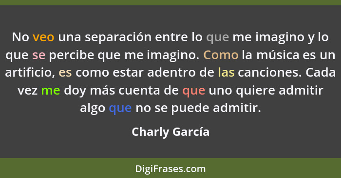 No veo una separación entre lo que me imagino y lo que se percibe que me imagino. Como la música es un artificio, es como estar adentr... - Charly García