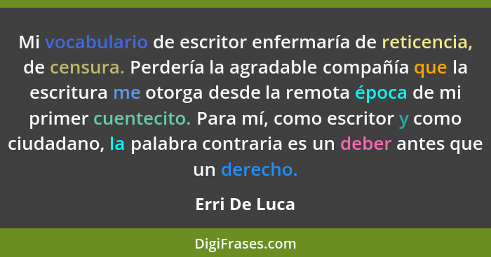 Mi vocabulario de escritor enfermaría de reticencia, de censura. Perdería la agradable compañía que la escritura me otorga desde la rem... - Erri De Luca