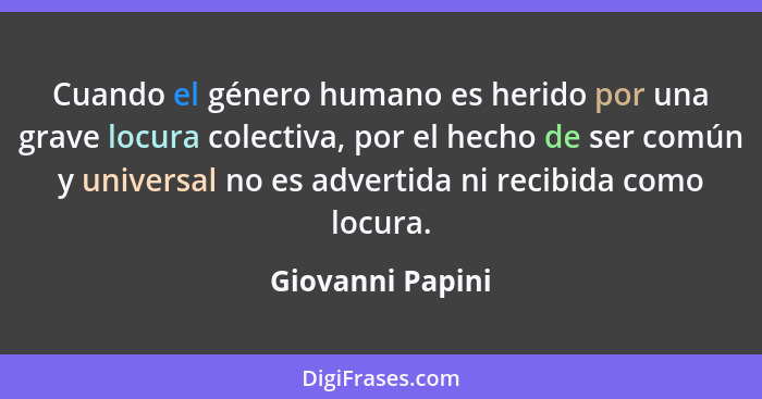 Cuando el género humano es herido por una grave locura colectiva, por el hecho de ser común y universal no es advertida ni recibida... - Giovanni Papini