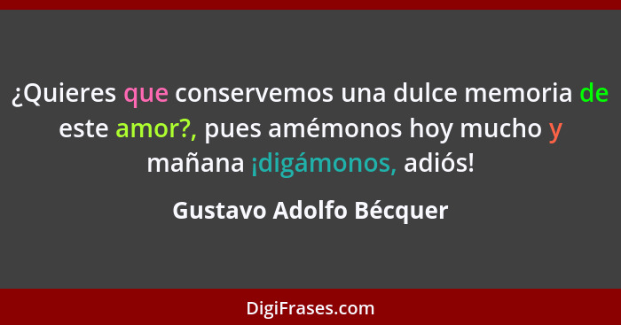 ¿Quieres que conservemos una dulce memoria de este amor?, pues amémonos hoy mucho y mañana ¡digámonos, adiós!... - Gustavo Adolfo Bécquer