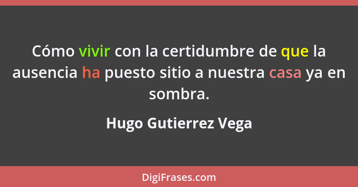 Cómo vivir con la certidumbre de que la ausencia ha puesto sitio a nuestra casa ya en sombra.... - Hugo Gutierrez Vega