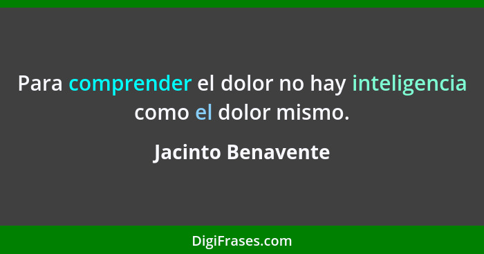 Para comprender el dolor no hay inteligencia como el dolor mismo.... - Jacinto Benavente