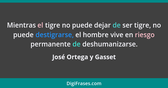 Mientras el tigre no puede dejar de ser tigre, no puede destigrarse, el hombre vive en riesgo permanente de deshumanizarse.... - José Ortega y Gasset