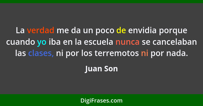 La verdad me da un poco de envidia porque cuando yo iba en la escuela nunca se cancelaban las clases, ni por los terremotos ni por nada.... - Juan Son