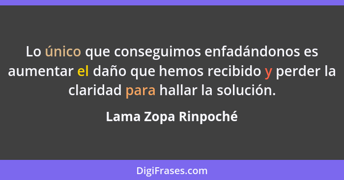 Lo único que conseguimos enfadándonos es aumentar el daño que hemos recibido y perder la claridad para hallar la solución.... - Lama Zopa Rinpoché