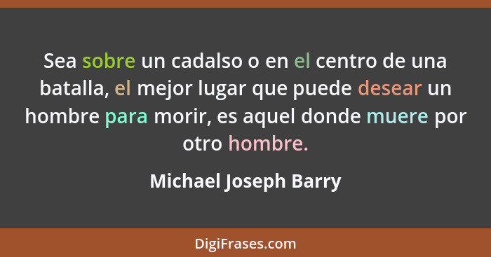 Sea sobre un cadalso o en el centro de una batalla, el mejor lugar que puede desear un hombre para morir, es aquel donde muere... - Michael Joseph Barry