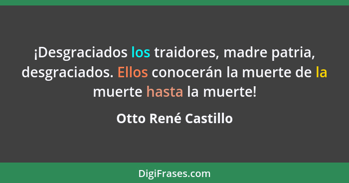 ¡Desgraciados los traidores, madre patria, desgraciados. Ellos conocerán la muerte de la muerte hasta la muerte!... - Otto René Castillo